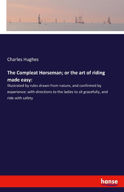 The Compleat Horseman; or the art of riding made easy:: Illustrated by rules drawn from nature, and confirmed by experience; with directions to the ladies to sit gracefully, and ride with safety