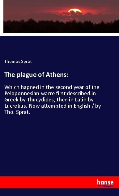 The plague of Athens:: Which hapned in the second year of the Peloponnesian warre first described in Greek by Thucydides; then in Latin by Lucretius. Now attempted in English / by Tho. Sprat.