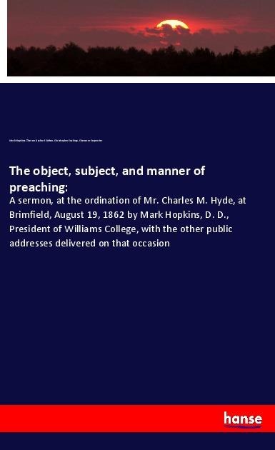 The object, subject, and manner of preaching:: A sermon, at the ordination of Mr. Charles M. Hyde, at Brimfield, August 19, 1862 by Mark Hopkins, D. D., President of Williams College, with the other public addresses delivered on that occasion