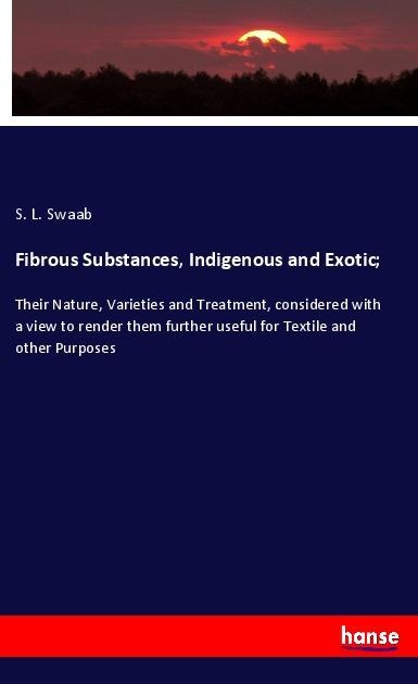 Fibrous Substances, Indigenous and Exotic;: Their Nature, Varieties and Treatment, considered with a view to render them further useful for Textile and other Purposes