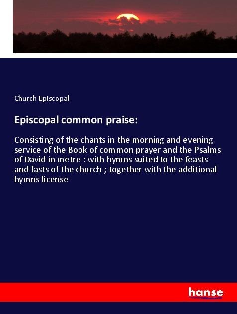 Episcopal common praise:: Consisting of the chants in the morning and evening service of the Book of common prayer and the Psalms of David in metre : with hymns suited to the feasts and fasts of the church ; together with the additional hymns license