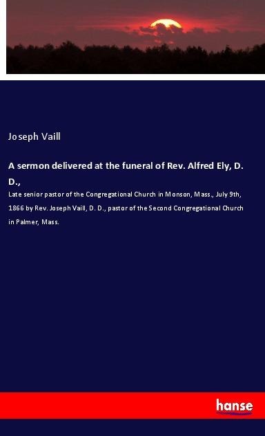 A sermon delivered at the funeral of Rev. Alfred Ely, D. D.,: Late senior pastor of the Congregational Church in Monson, Mass., July 9th, 1866 by Rev. Joseph Vaill, D. D., pastor of the Second Congregational Church in Palmer, Mass.