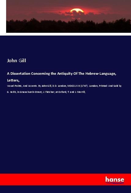 A Dissertation Concerning the Antiquity Of The Hebrew-Language, Letters,: Vowel-Points, And Accents. By John Gill, D.D. London, MDCCLXVII (1767). London, Printed: And Sold by G. Keith, in Gracechurch-Street; J. Fletcher, at Oxford; T. and J. Merrill,