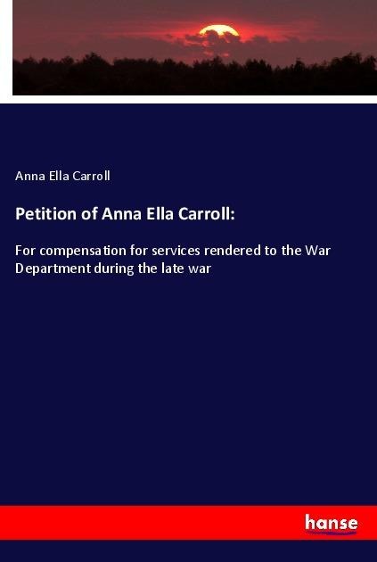 Petition of Anna Ella Carroll:: For compensation for services rendered to the War Department during the late war