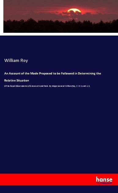 An Account of the Mode Proposed to be Followed in Determining the Relative Situation: Of the Royal Observatories of Greenwich and Paris. By Major-General William Roy, F. R. S. and A. S.