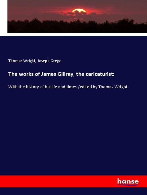 The works of James Gillray, the caricaturist:: With the history of his life and times /edited by Thomas Wright.