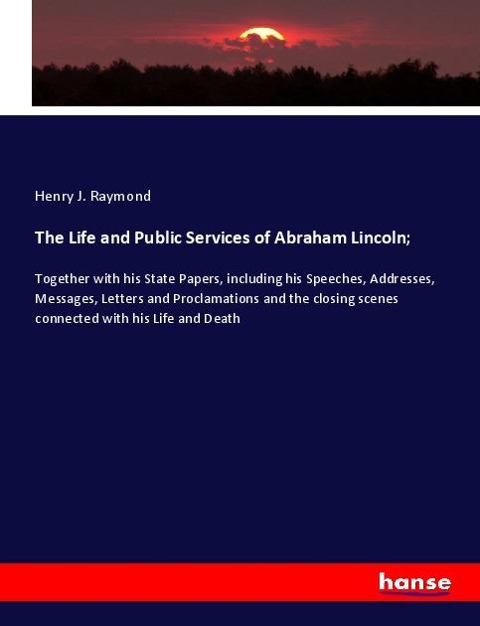The Life and Public Services of Abraham Lincoln;: Together with his State Papers, including his Speeches, Addresses, Messages, Letters and Proclamations and the closing scenes connected with his Life and Death