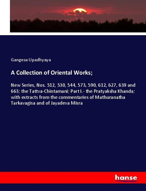 A Collection of Oriental Works;: New Series, Nos. 512, 530, 544, 573, 590, 612, 627, 639 and 663; the Tattva-Chintamani; Part I.- the Pratyaksha Khanda; with extracts from the commentaries of Mathuranatha Tarkavagisa and of Jayadeva Misra