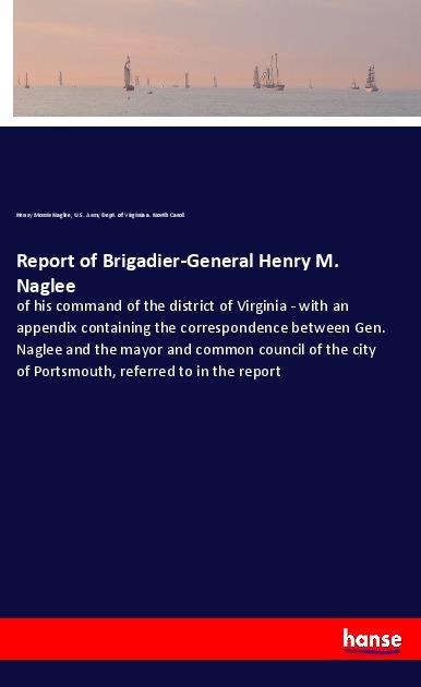 Report of Brigadier-General Henry M. Naglee: of his command of the district of Virginia - with an appendix containing the correspondence between Gen. Naglee and the mayor and common council of the city of Portsmouth, referred to in the report