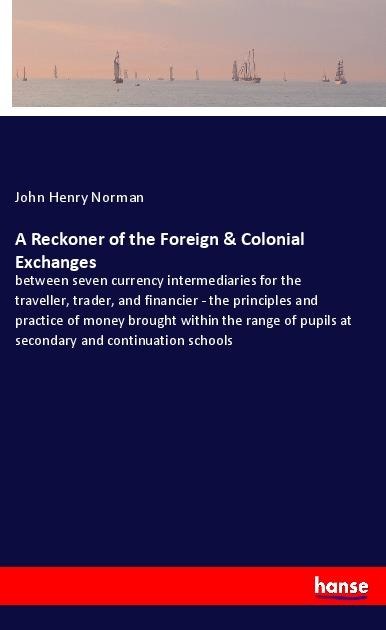 A Reckoner of the Foreign & Colonial Exchanges: between seven currency intermediaries for the traveller, trader, and financier - the principles and practice of money brought within the range of pupils at secondary and continuation schools