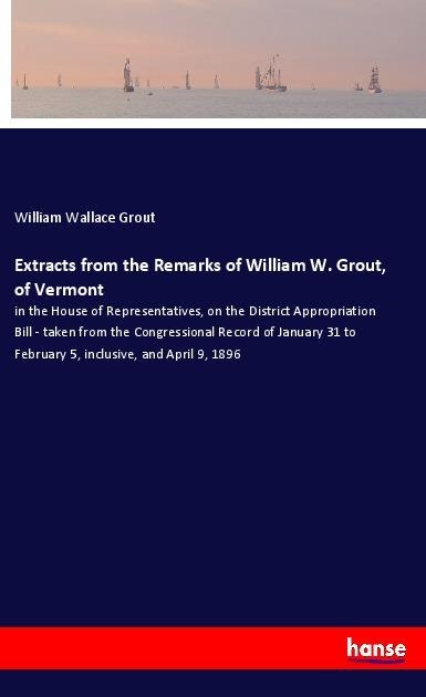 Extracts from the Remarks of William W. Grout, of Vermont: in the House of Representatives, on the District Appropriation Bill - taken from the Congressional Record of January 31 to February 5, inclusive, and April 9, 1896