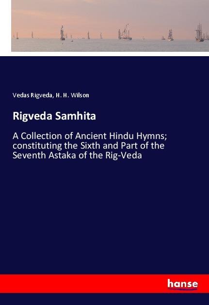 Rigveda Samhita: A Collection of Ancient Hindu Hymns; constituting the Sixth and Part of the Seventh Astaka of the Rig-Veda