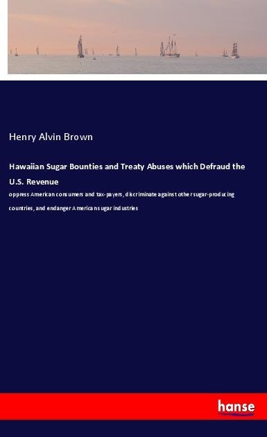 Hawaiian Sugar Bounties and Treaty Abuses which Defraud the U.S. Revenue: oppress American consumers and tax-payers, discriminate against other sugar-producing countries, and endanger American sugar industries