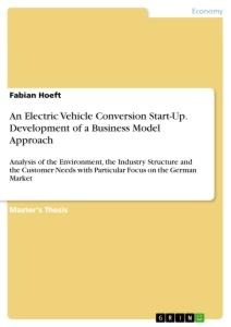 An Electric Vehicle Conversion Start-Up. Development of a Business Model Approach: Analysis of the Environment, the Industry Structure and the Customer Needs with Particular Focus on the German Market