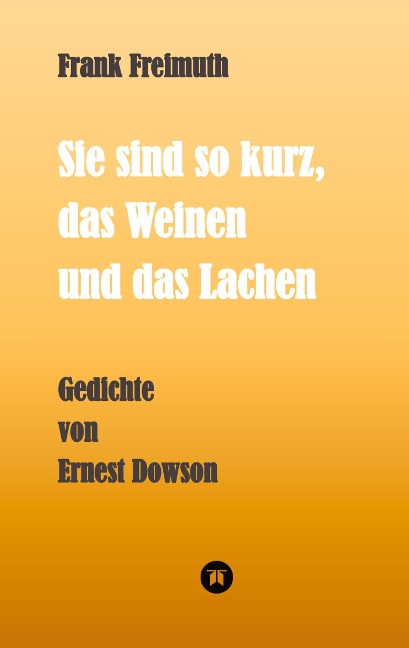 Sie sind so kurz, das Weinen und das Lachen: Gedichte von Ernest Dowson, übersetzt und kommentiert von Frank Freimuth