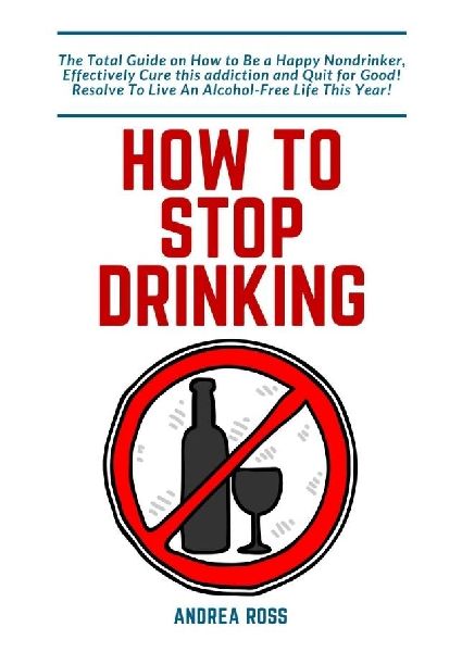 How to Stop Drinking Alcohol: The Total Guide on How to Be a Happy Nondrinker, Effectively Cure this addiction and Quit for Good! Resolve To Live An Alcohol-Free Life This Year!