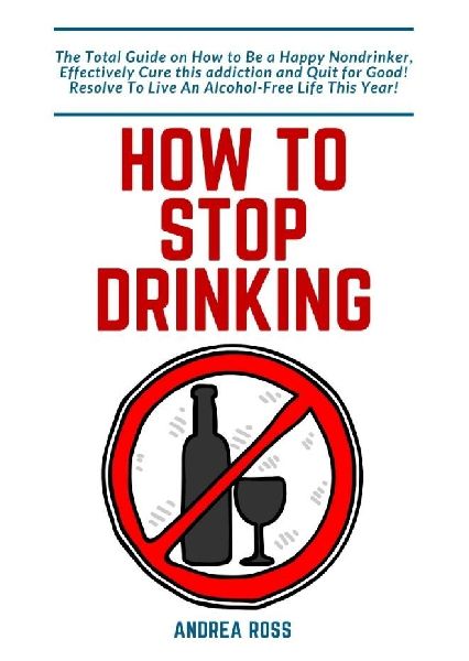 How to Stop Drinking Alcohol: The Total Guide on How to Be a Happy Nondrinker, Effectively Cure this addiction and Quit for Good! Resolve To Live An Alcohol-Free Life This Year!