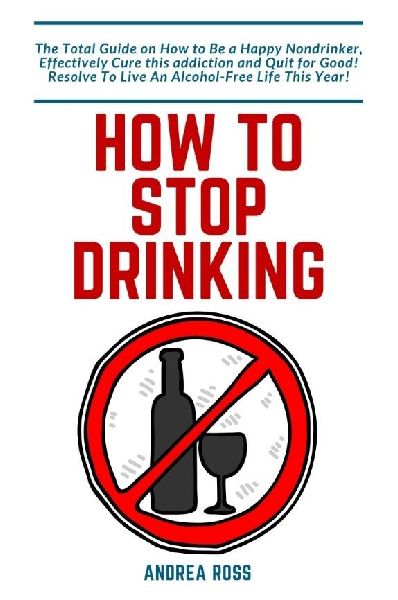 How to Stop Drinking Alcohol: The Total Guide on How to Be a Happy Nondrinker, Effectively Cure this addiction and Quit for Good! Resolve To Live An Alcohol-Free Life This Year!