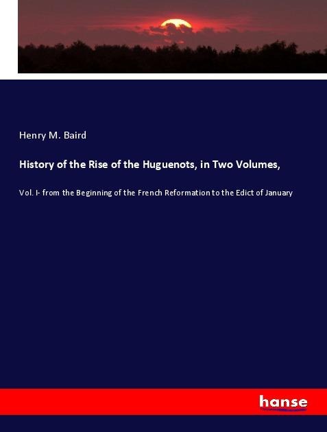 History of the Rise of the Huguenots, in Two Volumes,: Vol. I- from the Beginning of the French Reformation to the Edict of January