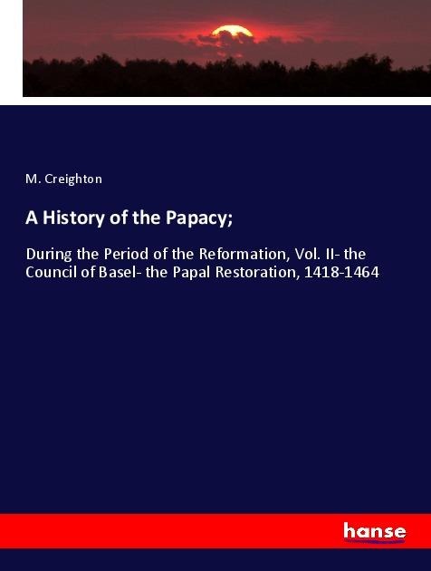 A History of the Papacy;: During the Period of the Reformation, Vol. II- the Council of Basel- the Papal Restoration, 1418-1464