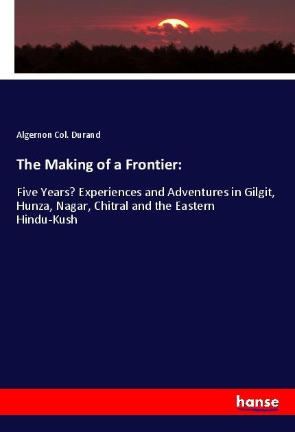 The Making of a Frontier:: Five Years Experiences and Adventures in Gilgit, Hunza, Nagar, Chitral and the Eastern Hindu-Kush