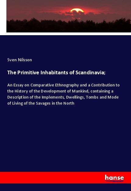 The Primitive Inhabitants of Scandinavia;: An Essay on Comparative Ethnography and a Contribution to the History of the Development of Mankind, containing a Description of the Implements, Dwellings, Tombs and Mode of Living of the Savages in the North