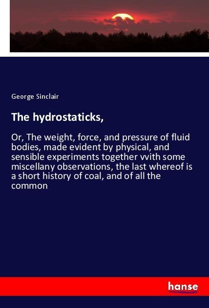 The hydrostaticks,: Or, The weight, force, and pressure of fluid bodies, made evident by physical, and sensible experiments together vvith some miscellany observations, the last whereof is a short history of coal, and of all the common