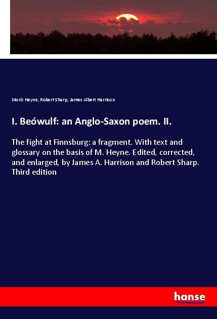 I. Beówulf: an Anglo-Saxon poem. II.: The fight at Finnsburg: a fragment. With text and glossary on the basis of M. Heyne. Edited, corrected, and enlarged, by James A. Harrison and Robert Sharp. Third edition
