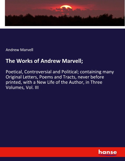 The Works of Andrew Marvell;: Poetical, Controversial and Political; containing many Original Letters, Poems and Tracts, never before printed, with a New Life of the Author, in Three Volumes, Vol. III