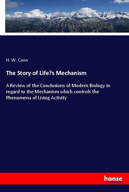 The Story of Lifes Mechanism: A Review of the Conclusions of Modern Biology in regard to the Mechanism which controls the Phenomena of Living Activity