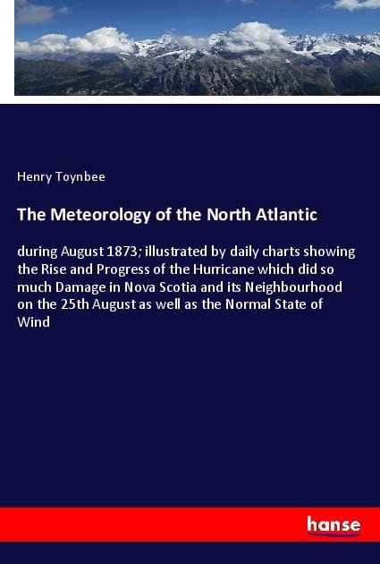 The Meteorology of the North Atlantic: during August 1873; illustrated by daily charts showing the Rise and Progress of the Hurricane which did so much Damage in Nova Scotia and its Neighbourhood on the 25th August as well as the Normal State of Wind