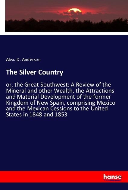 The Silver Country: or, the Great Southwest: A Review of the Mineral and other Wealth, the Attractions and Material Development of the former Kingdom of New Spain, comprising Mexico and the Mexican Cessions to the United States in 1848 and 1853