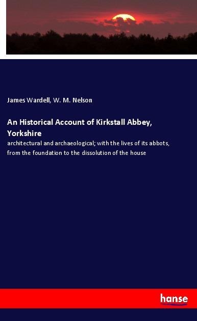 An Historical Account of Kirkstall Abbey, Yorkshire: architectural and archaeological; with the lives of its abbots, from the foundation to the dissolution of the house