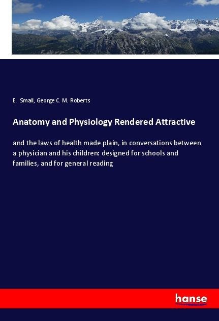 Anatomy and Physiology Rendered Attractive: and the laws of health made plain, in conversations between a physician and his children: designed for schools and families, and for general reading