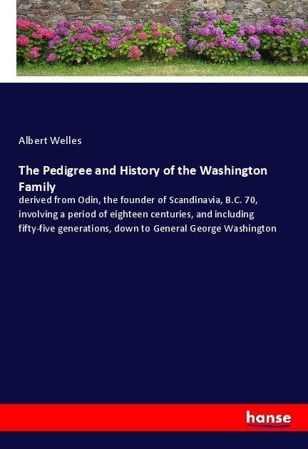 The Pedigree and History of the Washington Family: derived from Odin, the founder of Scandinavia, B.C. 70, involving a period of eighteen centuries, and including fifty-five generations, down to General George Washington