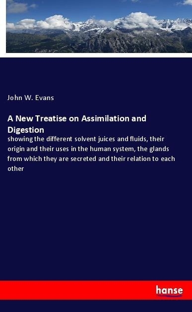 A New Treatise on Assimilation and Digestion: showing the different solvent juices and fluids, their origin and their uses in the human system, the glands from which they are secreted and their relation to each other