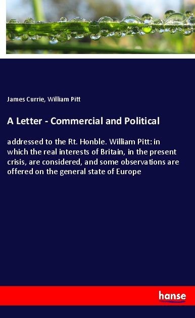 A Letter - Commercial and Political: addressed to the Rt. Honble. William Pitt: in which the real interests of Britain, in the present crisis, are considered, and some observations are offered on the general state of Europe