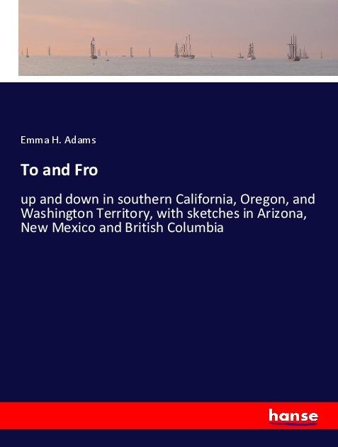 To and Fro: up and down in southern California, Oregon, and Washington Territory, with sketches in Arizona, New Mexico and British Columbia