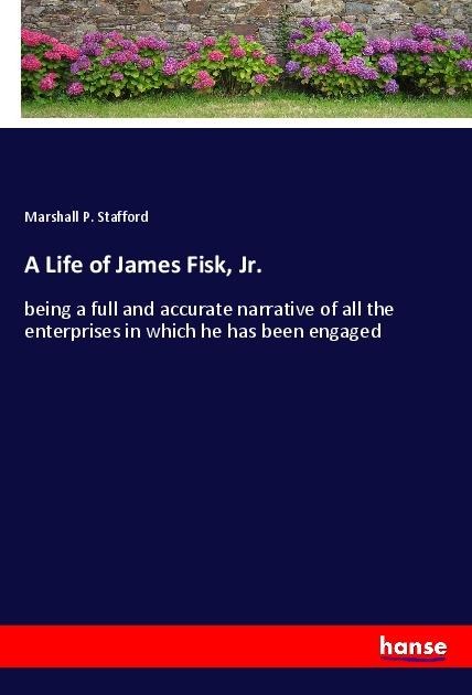 A Life of James Fisk, Jr.: being a full and accurate narrative of all the enterprises in which he has been engaged