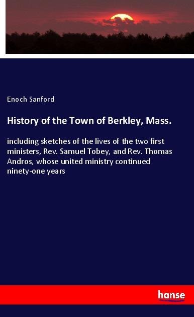 History of the Town of Berkley, Mass.: including sketches of the lives of the two first ministers, Rev. Samuel Tobey, and Rev. Thomas Andros, whose united ministry continued ninety-one years
