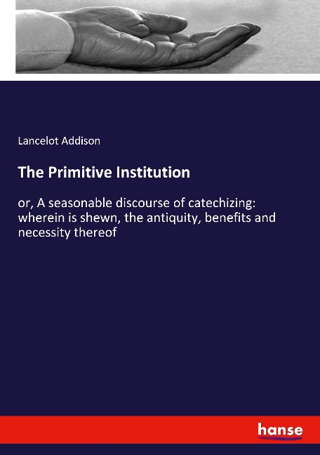The Primitive Institution: or, A seasonable discourse of catechizing: wherein is shewn, the antiquity, benefits and necessity thereof