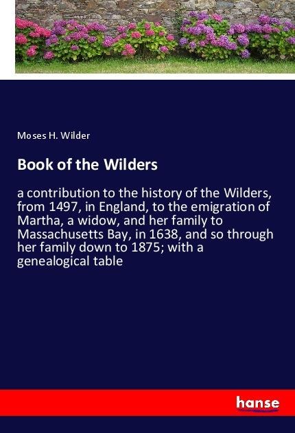 Book of the Wilders: a contribution to the history of the Wilders, from 1497, in England, to the emigration of Martha, a widow, and her family to Massachusetts Bay, in 1638, and so through her family down to 1875; with a genealogical table