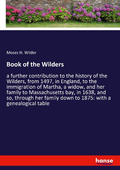 Book of the Wilders: a further contribution to the history of the Wilders, from 1497, in England, to the immigration of Martha, a widow, and her family to Massachusetts bay, in 1638, and so, through her family down to 1875: with a genealogical table