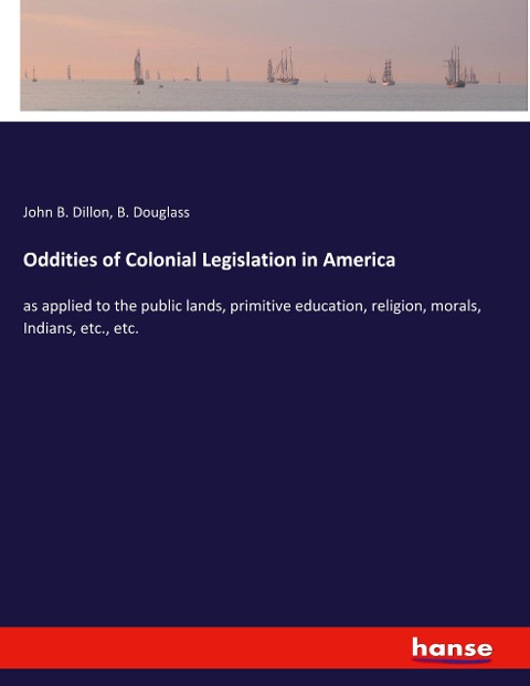 Oddities of Colonial Legislation in America: as applied to the public lands, primitive education, religion, morals, Indians, etc., etc.