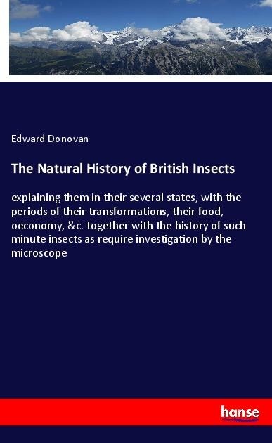 The Natural History of British Insects: explaining them in their several states, with the periods of their transformations, their food, oeconomy, &c. together with the history of such minute insects as require investigation by the microscope