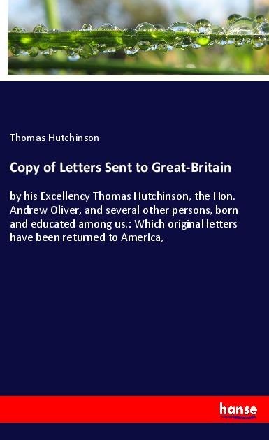 Copy of Letters Sent to Great-Britain: by his Excellency Thomas Hutchinson, the Hon. Andrew Oliver, and several other persons, born and educated among us.: Which original letters have been returned to America,