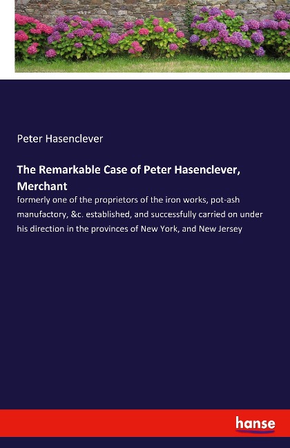 The Remarkable Case of Peter Hasenclever, Merchant: formerly one of the proprietors of the iron works, pot-ash manufactory, &c. established, and successfully carried on under his direction in the provinces of New York, and New Jersey