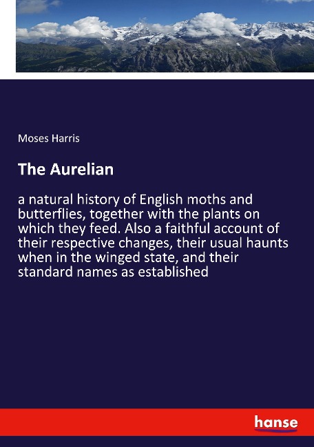 The Aurelian: a natural history of English moths and butterflies, together with the plants on which they feed. Also a faithful account of their respective changes, their usual haunts when in the winged state, and their standard names as established