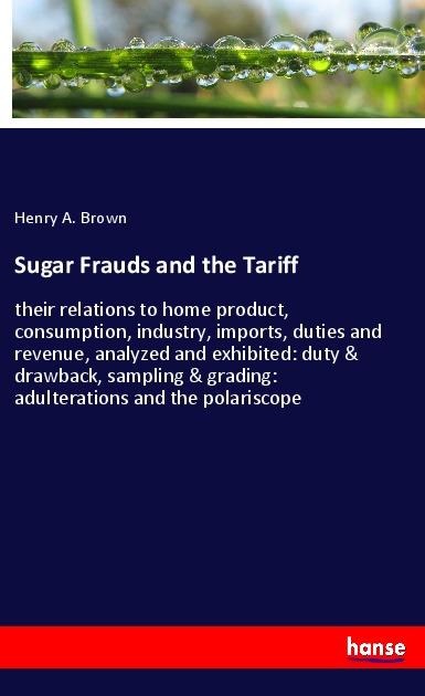 Sugar Frauds and the Tariff: their relations to home product, consumption, industry, imports, duties and revenue, analyzed and exhibited: duty & drawback, sampling & grading: adulterations and the polariscope