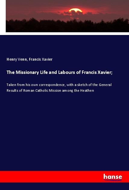 The Missionary Life and Labours of Francis Xavier;: Taken from his own correspondence, with a sketch of the General Results of Roman Catholic Mission among the Heathen